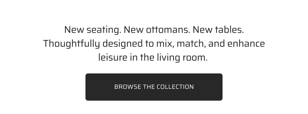 New seating. New ottomans. New tables. Thoughtfully designed to mix, match, and enhance leisure in the living room.&nbsp;