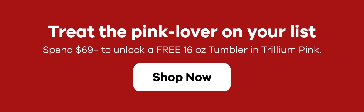 Treat the pink-lover on your list.  Spend $69+ to unlock a FREE 16 oz Tumbler in Trillium Pink.  | Shop Now