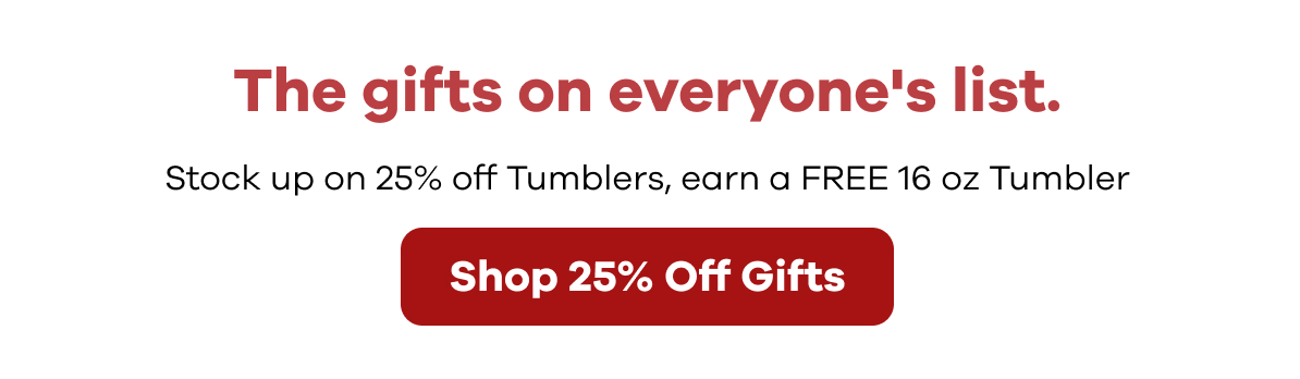 The gifts on everyone's list. Stock up on 25% off Tumblers, earn a FREE 16 oz Tumbler | Shop 25% Off Gifts