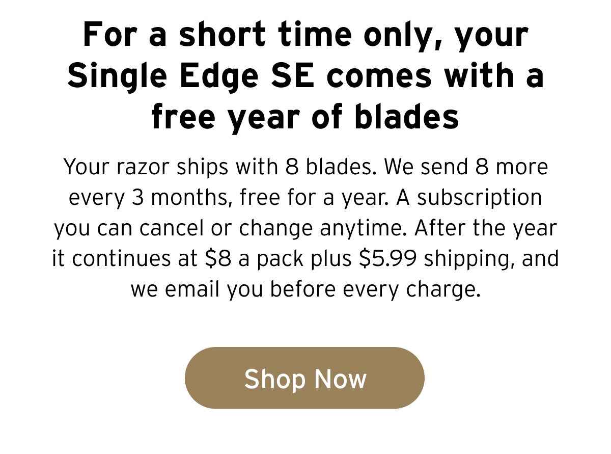 For a short time only, your Single Edge SE comes with a free year of blades.. Your razor ships with 8 blades. We send 8 more every 3 months, free for a year. A subscription you can cancel or change anytime. After the year it continues at $8 a pack plus $5.99 shipping, and we email you before every charge. Button: Shop Now 