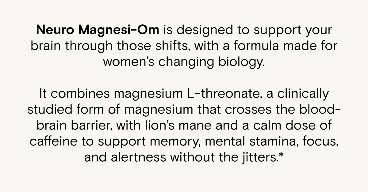 Neuro Magnesi-Om is designed to support your brain through those shifts, with a formula made for women’s changing biology.  It combines magnesium L-threonate, a clinically studied form of magnesium that crosses the blood-brain barrier, with lion’s mane and a calm dose of caffeine to support memory, mental stamina, focus, and alertness without the jitters.*