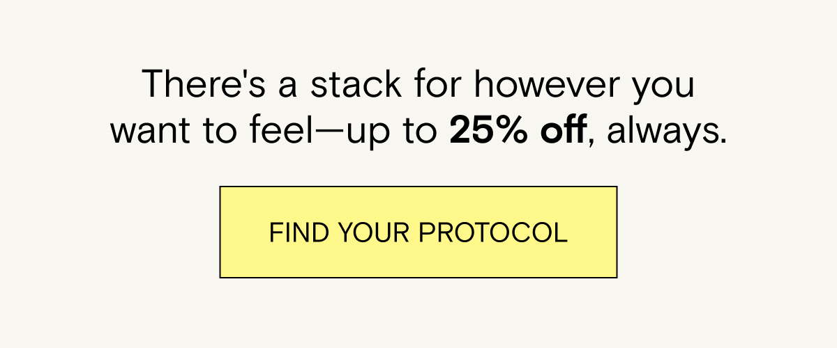 There's a stack for however you want to feel - up to 25% off, always. Find your protocol