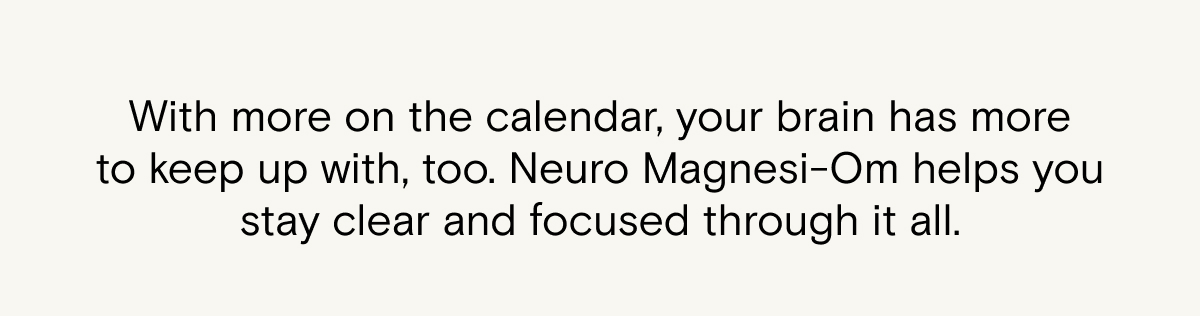 With more on the calendar, your brain has more to keep up with too. Neuro Magnesi-Om helps you stay clear and focused through it all.