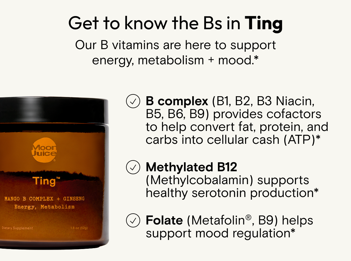 Get to know the Bs in Ting  Our B vitamins are here to support energy, metabolism + mood.*  Vitamin B Complex (Vitamin B1, B2, B3 Niacin, B5, B6, B9) provides cofactors to help convert fat, protein, and carbs into cellular cash (ATP)*   + Vitamin B12 (Methylcobalamin) supports healthy serotonin production*   + Folate (Metafolin®, Vitamin B9) helps support mood regulation*