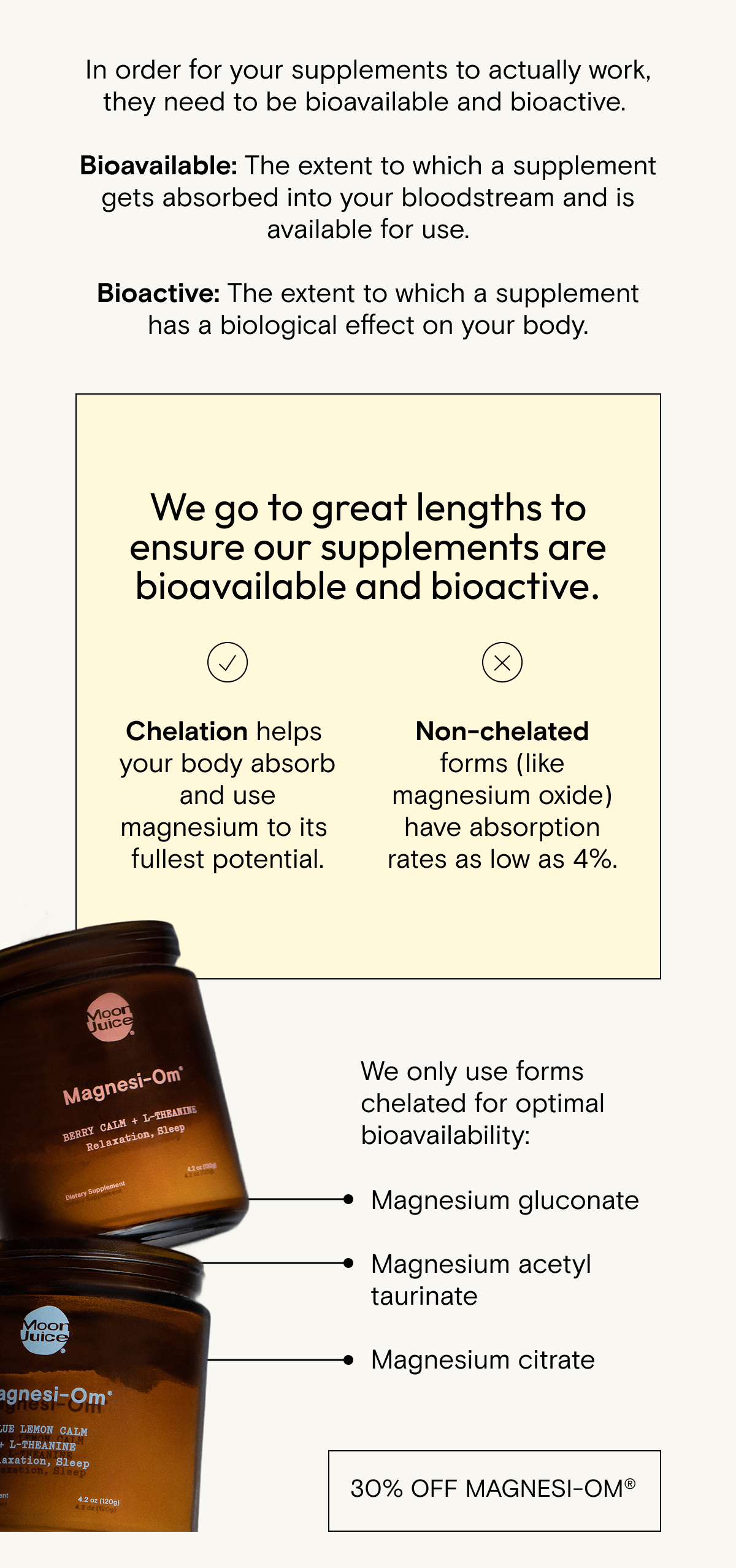 We go to great lengths to ensure our supplements are bioavailable and bioactive.  For example: Chelation helps your body absorb and use magnesium to its fullest potential. Non-chelated forms (like magnesium oxide) have absorption rates as low as 4%.  We only use forms chelated for optimal bioavailability—like magnesium glycinate, gluconate, acetyl taurinate + citrate.