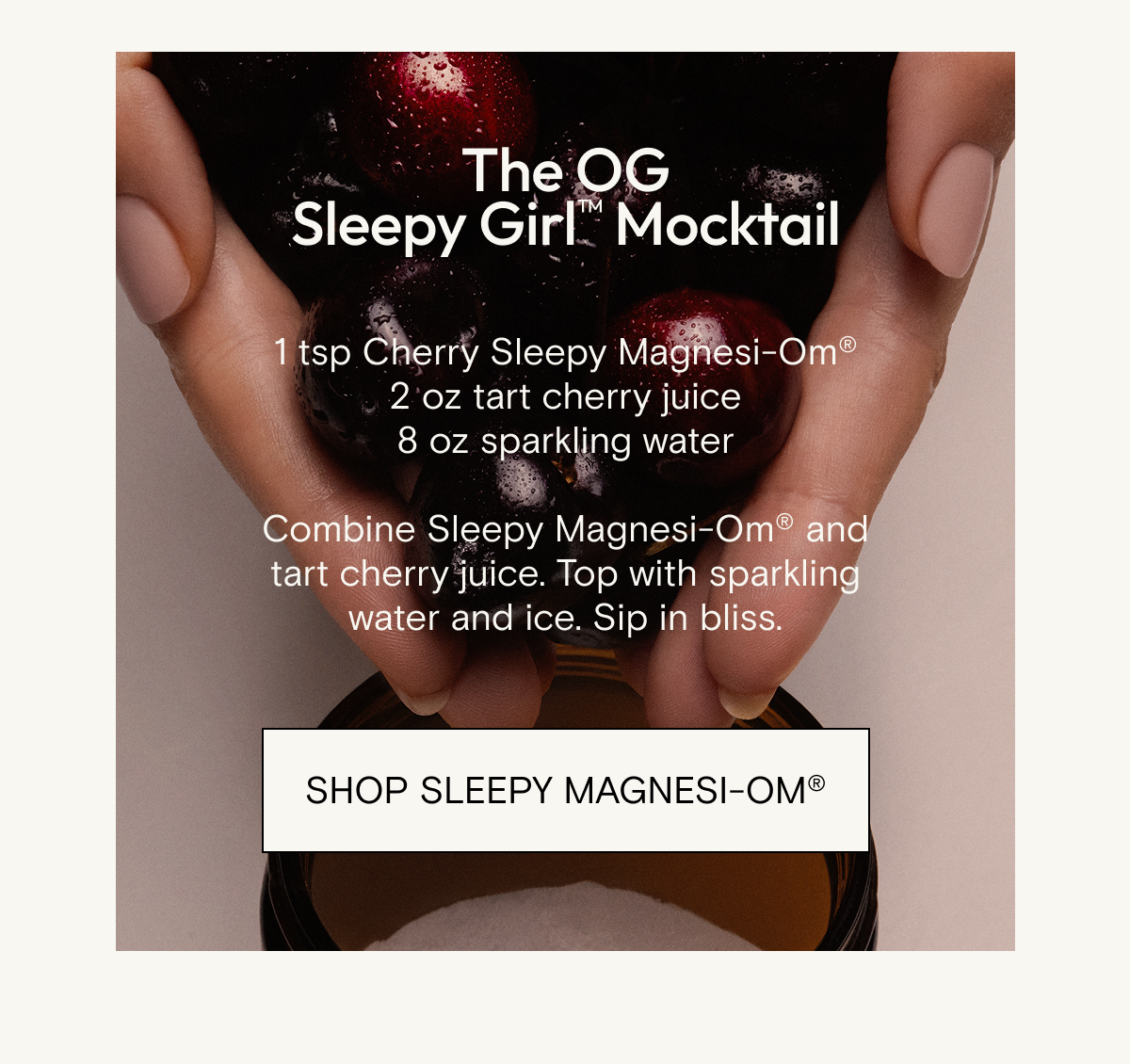 The OG Sleepy Girl™ Mocktail  1 tsp Cherry Sleepy Magnesi-Om® 2 oz tart cherry juice 8 oz sparkling water  Combine Sleepy Magnesi-Om® and tart cherry juice. Top with sparkling water and ice. Sip in bliss.