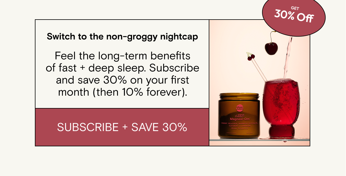 Switch to the non-groggy nightcap. Feel the long-term benefits of fast + deep sleep. Subscribe and save 30% on your first month (then 10% forever).