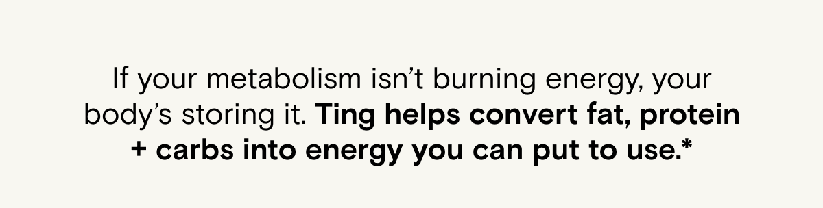 If your metabolism isn’t burning energy, your body’s storing it. Ting helps convert fat, protein + carbs into energy you can put to use.*