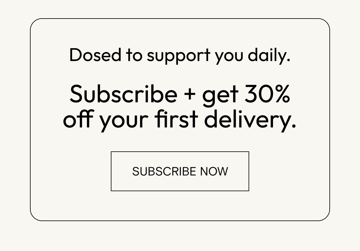 Dosed to support you daily. Subscribe for 30% off your first delivery.