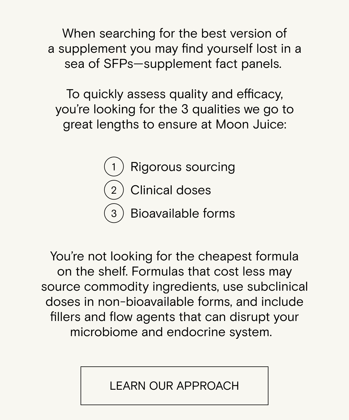 When searching for the best version of a supplement (and we&nbsp;don't&nbsp;make it&nbsp;;) )&nbsp;you may find yourself lost in a sea of SFPs—supplement fact panels.&nbsp; &nbsp; &nbsp;&nbsp; To quickly assess quality and efficacy,&nbsp;you’re&nbsp;looking for&nbsp;the 3 qualities we&nbsp;go to great lengths&nbsp;to ensure&nbsp;at Moon Juice:&nbsp;rigorous sourcing,&nbsp;clinical doses, and&nbsp;bioavailable forms.&nbsp; &nbsp; You’re&nbsp;not&nbsp;looking for the cheapest formula on the shelf. Formulas that cost less may source commodity ingredients, use subclinical doses in non-bioavailable forms, and include fillers and flow agents that can disrupt your microbiome and endocrine system.&nbsp;&nbsp; &nbsp;&nbsp; You will NOT find all this information on a bottle, so&nbsp;you’ll&nbsp;have to get online and do some research.&nbsp;