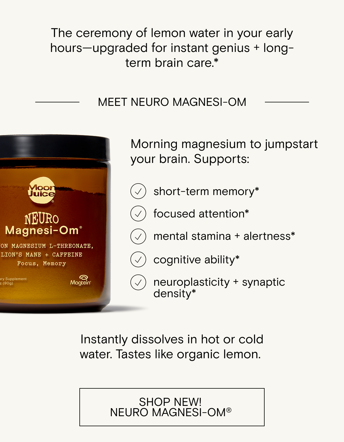 Lemon Neuro&nbsp;Magnesi-Om&nbsp; Morning magnesium to jumpstart your brain.&nbsp;&nbsp; &nbsp; Supports:&nbsp; + short-term memory*&nbsp; + focused attention*&nbsp; + mental stamina + alertness*&nbsp; + cognitive ability*&nbsp; + neuroplasticity&nbsp;+ synaptic density*&nbsp;