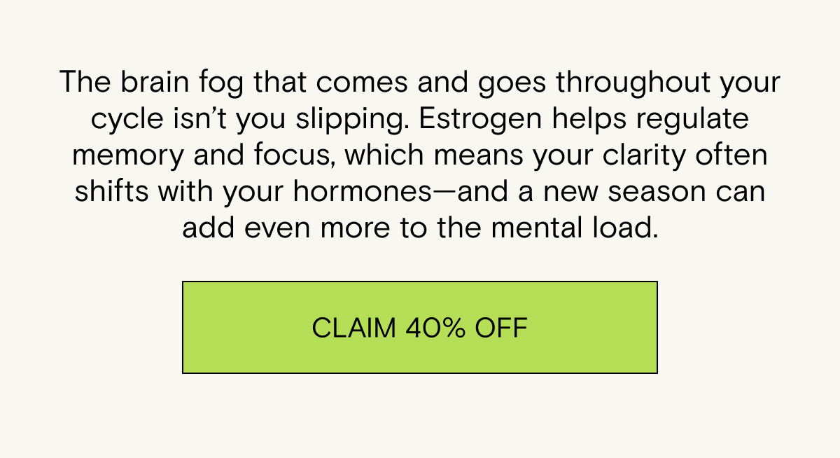 The brain fog that comes and goes throughout your cycle isn’t you slipping. Estrogen helps regulate memory and focus, which means your clarity often shifts with your hormones—and a new season can add even more to the mental load. Claim 40% off.