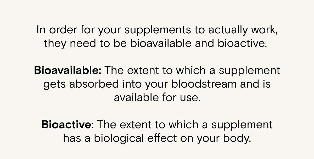 In order for your supplements to actually work, they need to be bioavailable and bioactive.&nbsp;  Bioavailable: The extent to which a supplement gets absorbed into your bloodstream and is available for use.  Bioactive: The extent to which a supplement has a biological effect on your body.