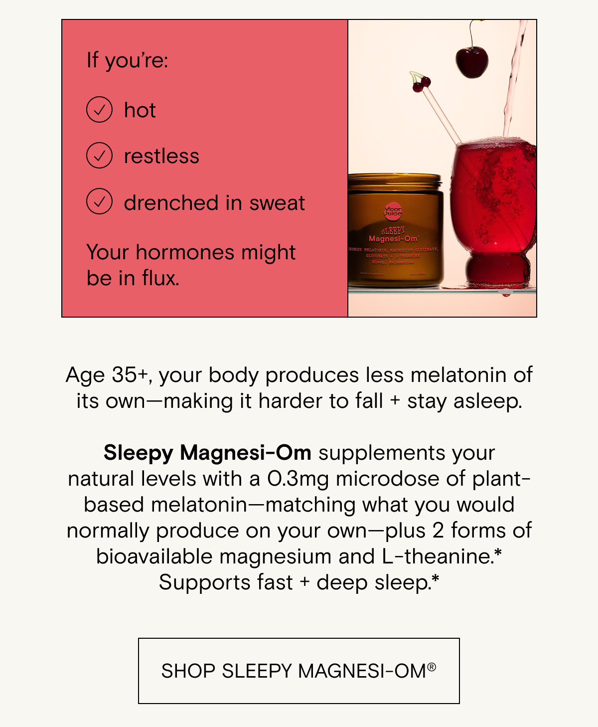 Age 35+, your body produces less melatonin of its own—making it harder to fall + stay asleep.  Sleepy Magnesi-Om supplements your natural levels with a 0.3mg microdose of plant-based melatonin—matching what you would normally produce on your own—plus 2 forms of bioavailable magnesium and L-theanine.* Supports fast + deep sleep.*
