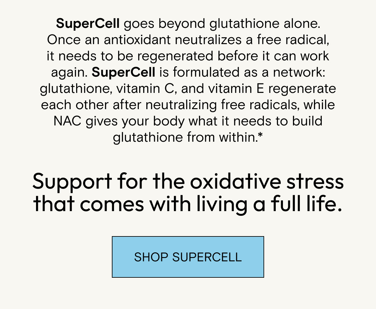 SuperCell goes beyond glutathione alone. Once an antioxidant neutralizes a free radical, it needs to be regenerated before it can work again. SuperCell is formulated as a network: glutathione, vitamin C, and vitamin E regenerate each other after neutralizing free radicals, while NAC gives your body what it needs to build glutathione from within.* Support for the oxidative stress that comes with living a full life. Shop SuperCell.