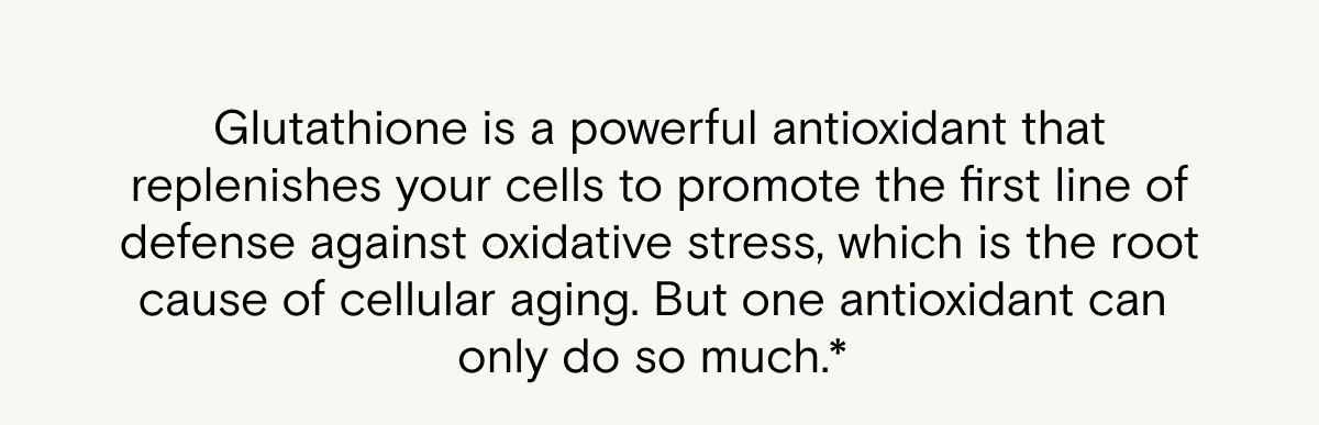 Glutathione is a powerful antioxidant that replenishes your cells to promote the first line of defense against oxidative stress, which is the root cause of cellular aging. But one antioxidant can only do so much.*