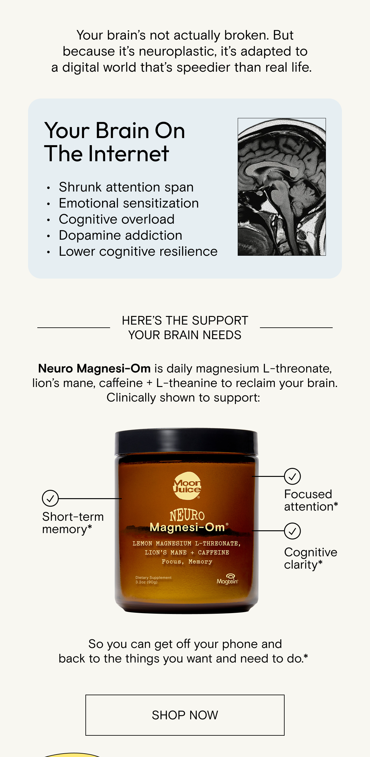 Your&nbsp;brain’s&nbsp;not&nbsp;actually&nbsp;broken. But because&nbsp;it’s&nbsp;neuroplastic,&nbsp;it’s&nbsp;adapted&nbsp;to a&nbsp;digital world&nbsp;that’s&nbsp;speedier&nbsp;than&nbsp;real life. Here's the support your brain needs. Neuro&nbsp;Magnesi-Om is&nbsp;daily magnesium L-threonate, lion’s mane, caffeine + L-theanine to reclaim your brain. Clinically shown to support:&nbsp;short term memory, focused attention, cognitive clarity. Shop now and save 30% when you subscribe.