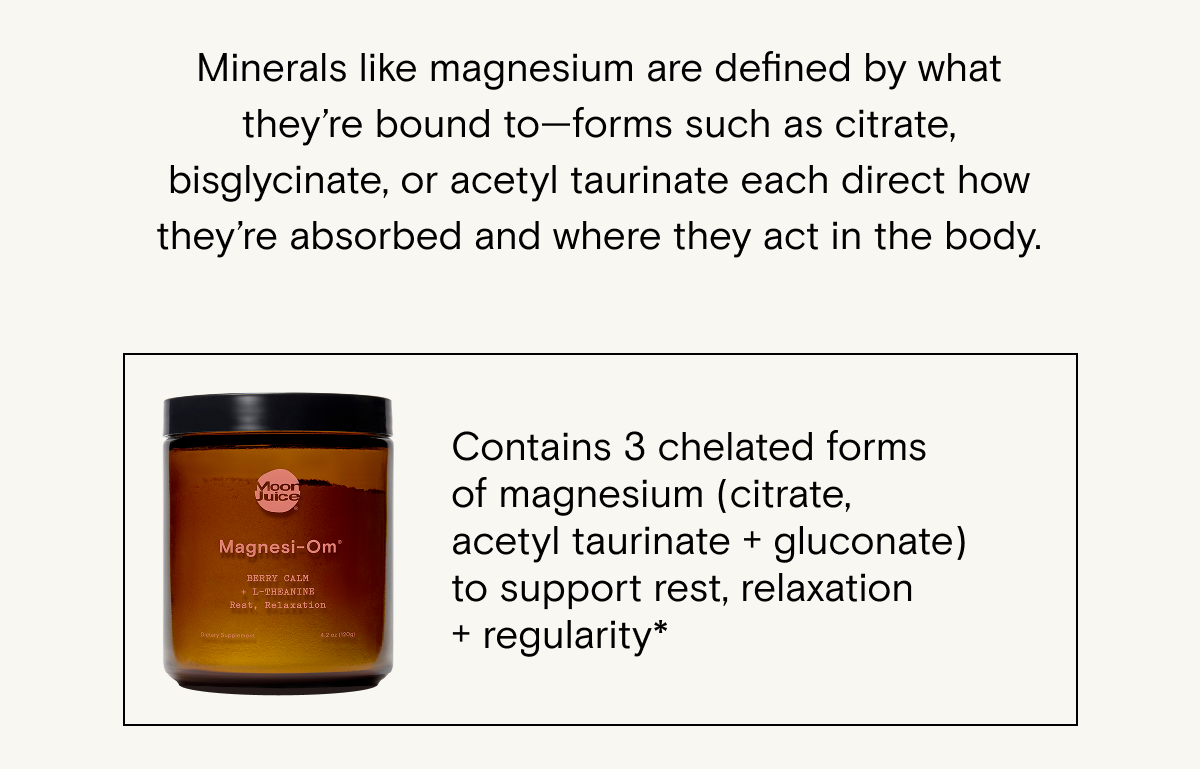 Form&nbsp;can also be&nbsp;determined&nbsp;by companion molecules, which will be listed on the bottle: Magnesium is never just magnesium—its bioavailability and function are&nbsp;determined&nbsp;by the molecule&nbsp;it’s&nbsp;bound to (chelated forms include citrate and&nbsp;bisglycinate).&nbsp;Try Magnesi-om: &nbsp;Contains&nbsp;3 chelated forms of magnesium (citrate, acetyl&nbsp;taurinate&nbsp;+ gluconate) to support rest, relaxation +&nbsp;regularity.*