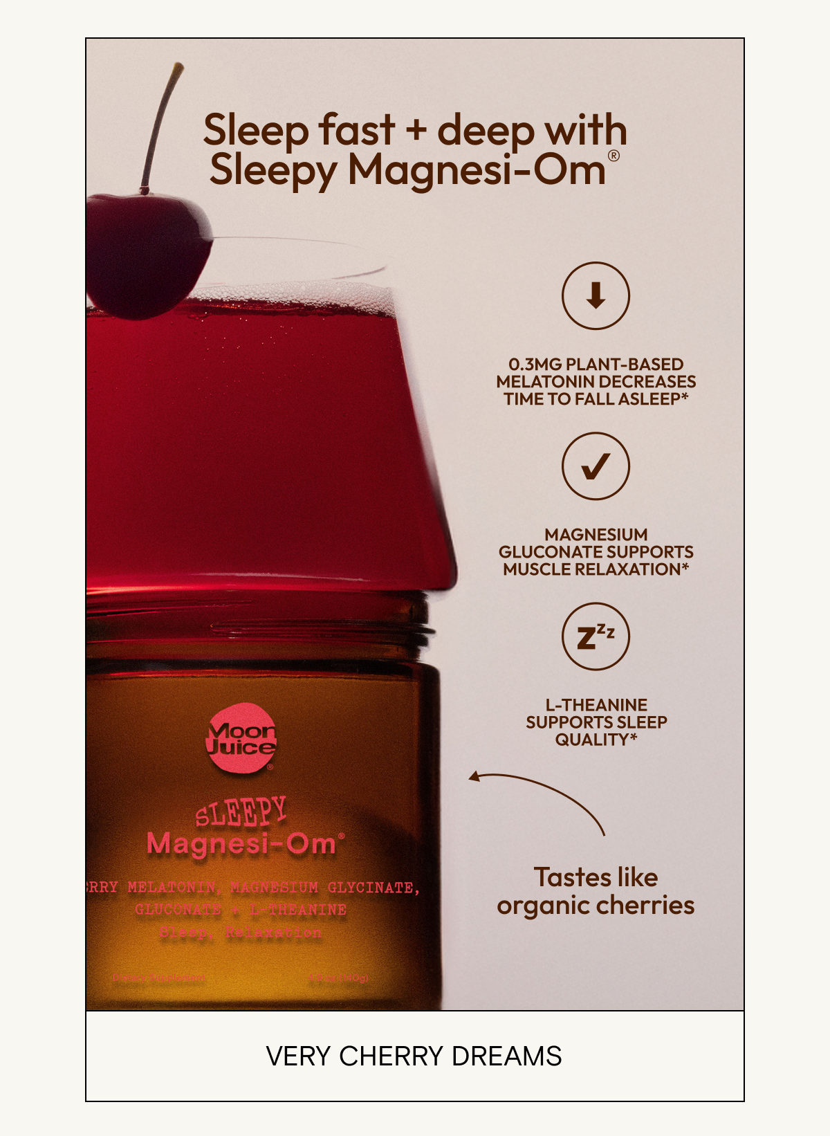 Sleep fast + deep with Sleepy Magnesi-Om® Magnesium glycinate supports the body’s stress response* Magnesium gluconate supports muscle relaxation* 0.3mg plant-based melatonin decreases time to fall asleep* L-Theanine supports sleep quality* Tastes like organic cherries