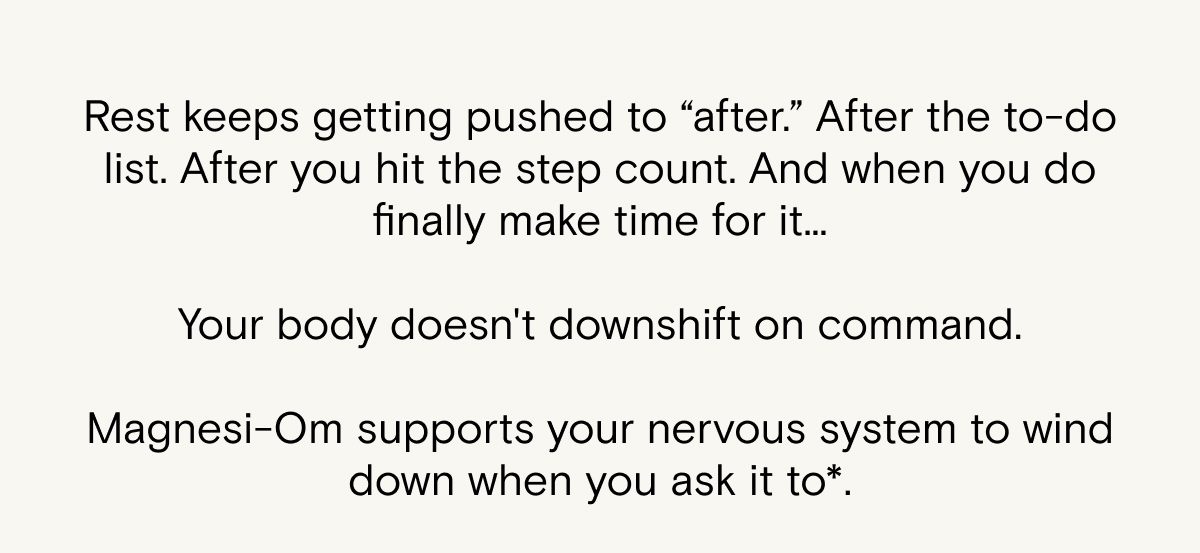 Rest keeps getting pushed to "after"... and when you do finally make time for it, your body doesn't downshift on command. Magnesi-Om supports your nervous system to wind down when you ask it to.