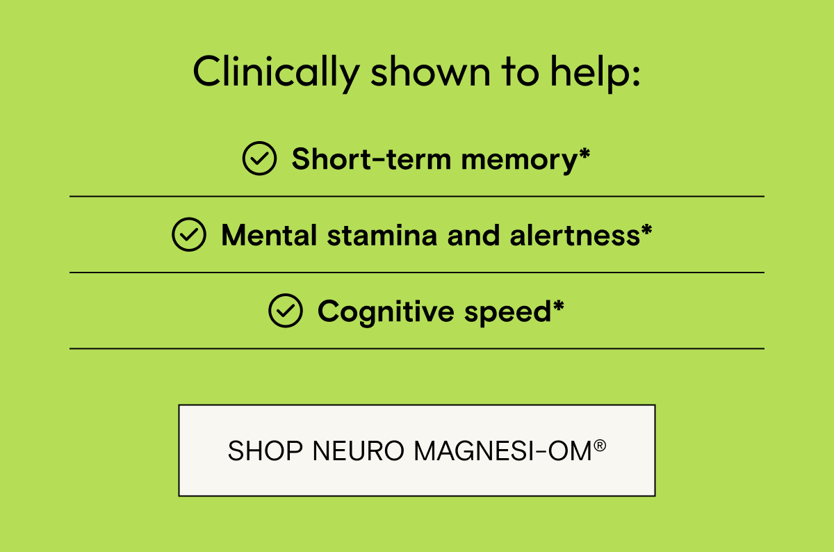 Clinically shown to help short term memory, mental stamina and alertness, and cognitive speed. Shop Neuro Magnesi-Om.
