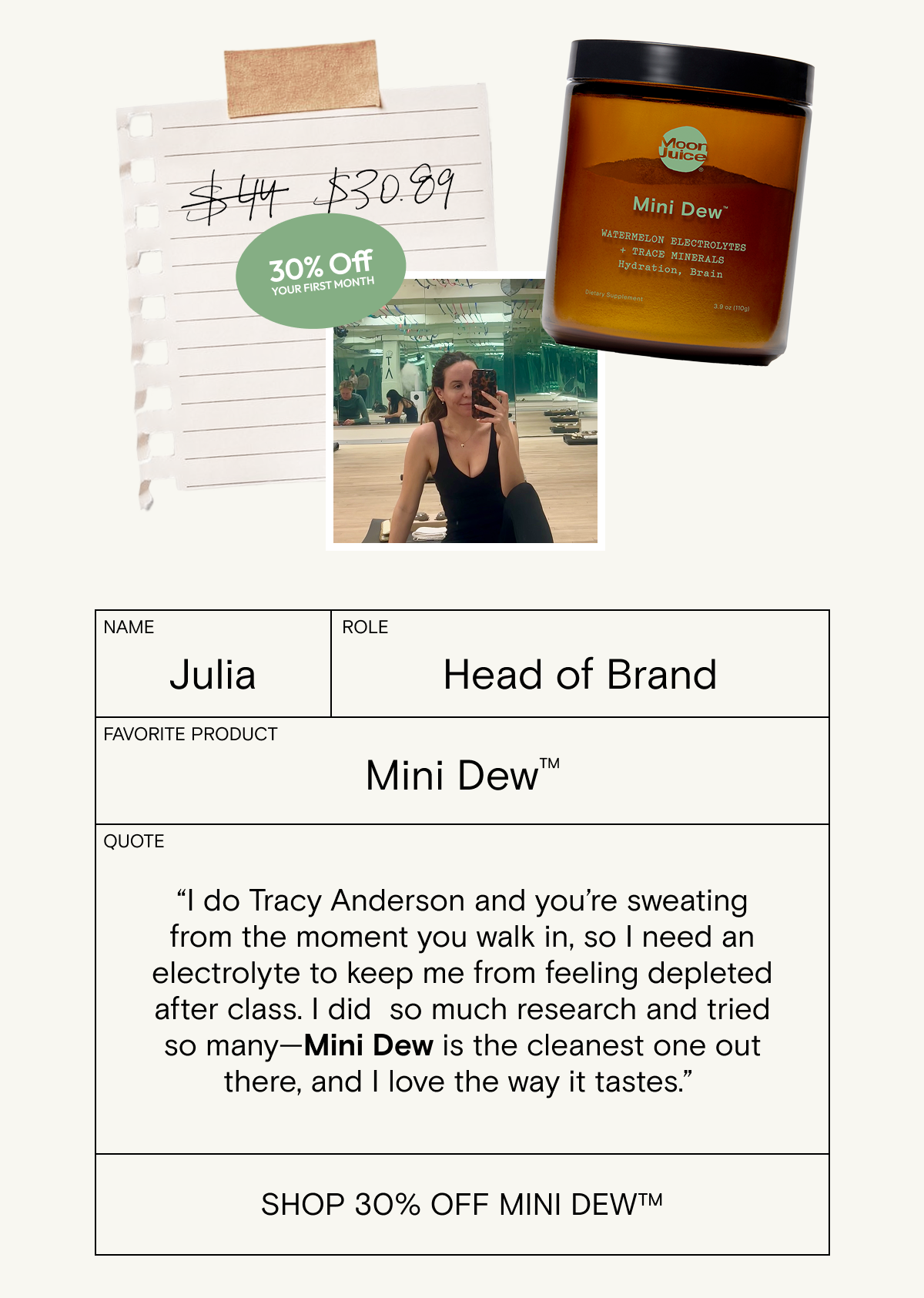 “I do Tracy Anderson and&nbsp;you’re sweating from the moment you walk in,&nbsp;so I&nbsp;need&nbsp;an electrolyte&nbsp;to keep me from feeling depleted after class.&nbsp;I did&nbsp; so much research&nbsp;and&nbsp;tried so many—Mini Dew&nbsp;is&nbsp;the cleanest&nbsp;one&nbsp;out there,&nbsp;and&nbsp;I love the way it tastes.”&nbsp;