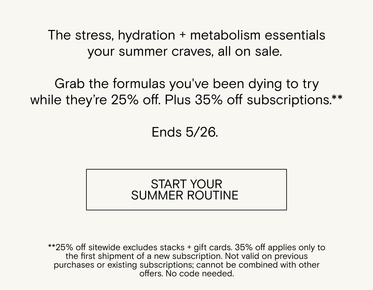 The&nbsp;stress,&nbsp;hydration + metabolism&nbsp;essentials your summer&nbsp;craves, all on sale.&nbsp; &nbsp; Grab the formulas&nbsp;you've&nbsp;been dying to try while&nbsp;they’re&nbsp;25% off. Plus&nbsp;35% off&nbsp;subscriptions.** Ends 5/26. Shop now.