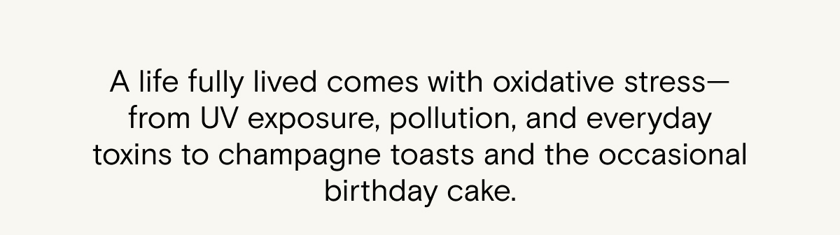 A life fully lived comes with oxidative stress—from UV exposure, pollution, and everyday toxins to champagne toasts and the occasional birthday cake.