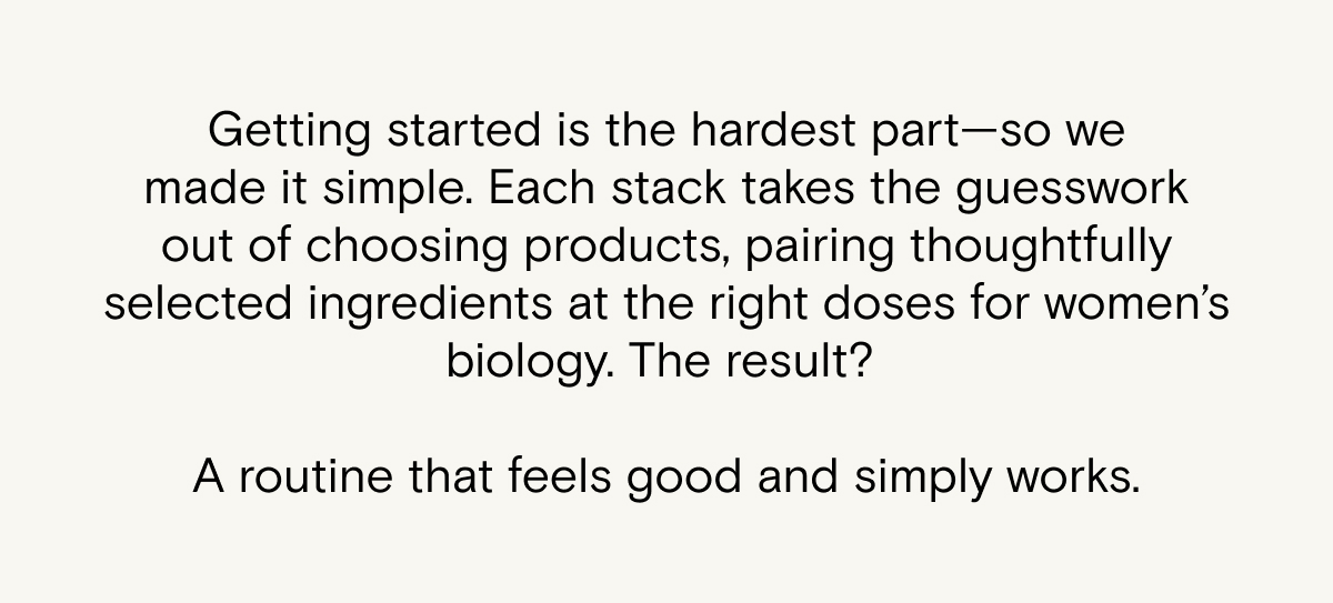 Getting started is the hardest part—so we made it simple. Each stack takes the guesswork out of choosing products, pairing thoughtfully selected ingredients at the right doses for women’s biology.&nbsp;The result? A routine that feels good and&nbsp;simply works.