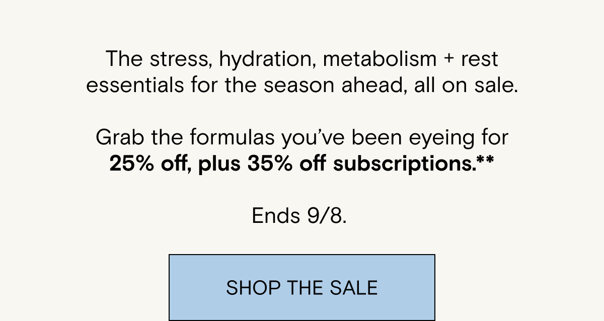 The stress, hydration, metabolism + rest essentials for the season ahead, all on sale.&nbsp; Grab the formulas&nbsp;you’ve&nbsp;been&nbsp;eyeing&nbsp;for 25% off, plus 35% off&nbsp;subscriptions.** Ends 9/8.&nbsp;