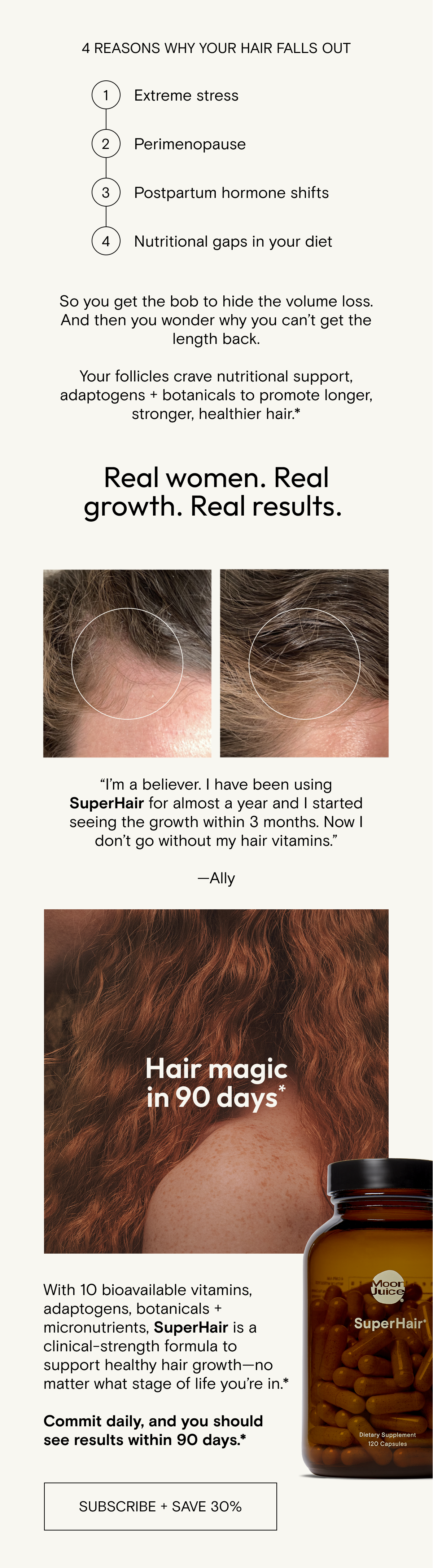 Extreme stress, perimenopause, postpartum hormone shifts, and nutritional gaps in your diet can all result in hair fallout. So you get the bob to hide the volume loss. And then you wonder why you can’t get the length back. Your follicles crave nutritional support, adaptogens + botanicals to promote longer, stronger, healthier hair.*