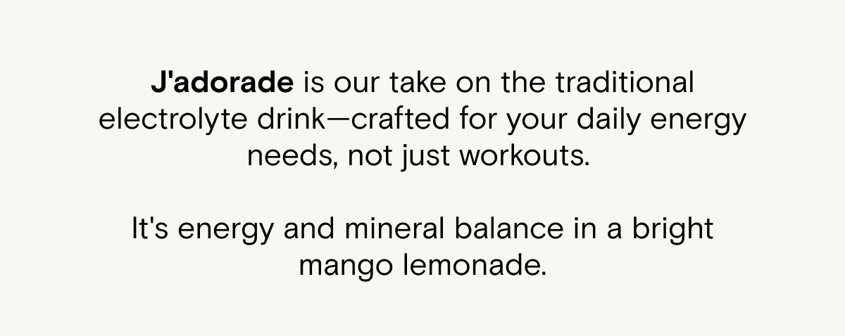 J'adorade is our take on the traditional electrolyte drink—crafted for your daily energy needs, not just workouts. It's energy and mineral balance in a bright mango lemonade.