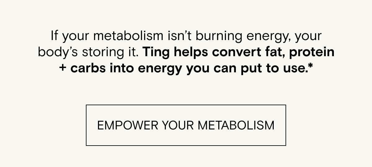 If your metabolism isn’t burning energy, your body’s storing it. Ting helps convert fat, protein + carbs into energy you can put to use.*