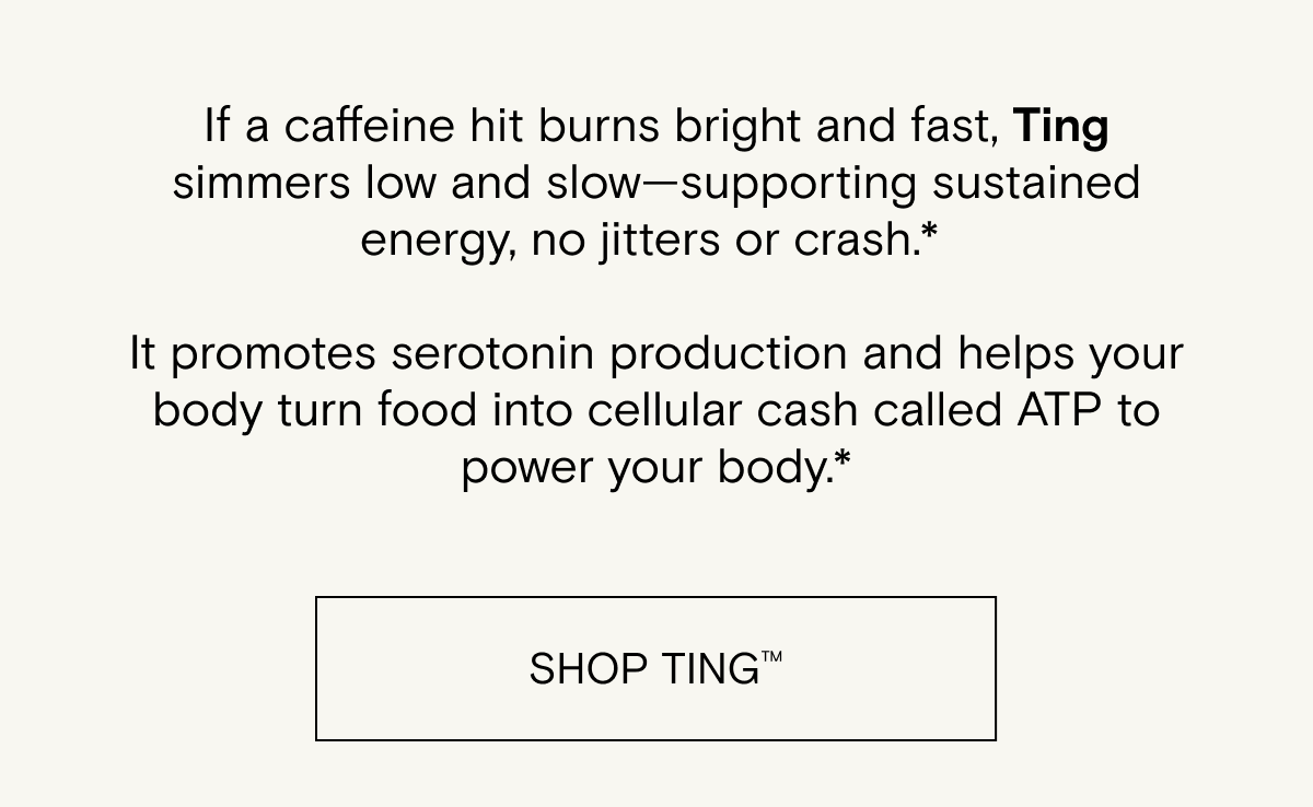 If a caffeine hit burns bright and fast, Ting simmers low and slow—supporting sustained energy, no jitters or crash.*   It promotes serotonin production and helps your body turn food into cellular cash called ATP to power your body.*