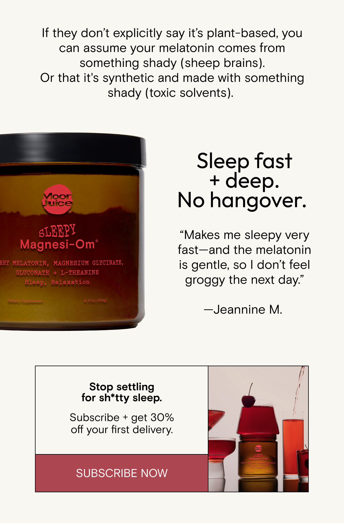 If they&nbsp;don’t&nbsp;explicitly say&nbsp;it’s&nbsp;plant-based, you can assume your melatonin comes from something shady&nbsp;(sheep brains). Or&nbsp;that&nbsp;it's&nbsp;synthetic&nbsp;and&nbsp;made with something shady&nbsp;(toxic solvents).&nbsp;Stop settling for&nbsp;sh*tty&nbsp;sleep. Subscribe + get 30% off your first delivery.&nbsp;Shop Now.