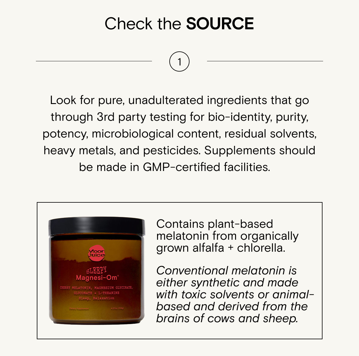 Look for pure, unadulterated ingredients that go through 3rd party testing for bio-identity, purity, potency, microbiological content, residual solvents, heavy metals, and pesticides. Supplements should be made in GMP-certified facilities.&nbsp;&nbsp;&nbsp; Try Sleepy Magnesi-om&nbsp;Contains&nbsp;plant-based melatonin&nbsp;from organically grown alfalfa + chlorella.&nbsp;Conventional melatonin is either synthetic and made with toxic solvents or animal-based and derived from the brains of cows and sheep.]