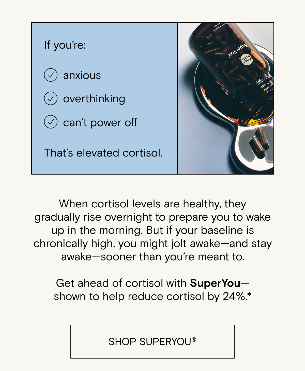 When cortisol levels are healthy, they gradually rise overnight to prepare you to wake up in the morning. But if your baseline is chronically high, you might jolt awake—and stay awake—sooner than you’re meant to.  Get ahead of cortisol with SuperYou— shown to help reduce cortisol by 24%.*