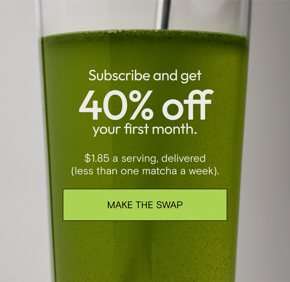 Subscribe and get 40% off your first month. $1.85 a serving, delivered (less than one matcha a week). Make the swap. 