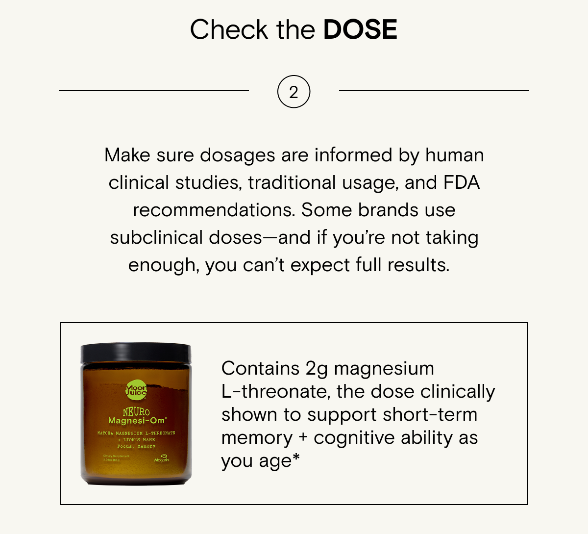 Make sure&nbsp;dosages&nbsp;are&nbsp;informed&nbsp;by human clinical studies, traditional usage, and FDA recommendations. Some brands use subclinical doses—and if&nbsp;you’re&nbsp;not taking enough, you&nbsp;can’t&nbsp;expect full results.&nbsp;Try Neuro Magnesi-om: Contains&nbsp;2g magnesium L-threonate, the dose clinically shown to support short-term memory + cognitive ability as you age*