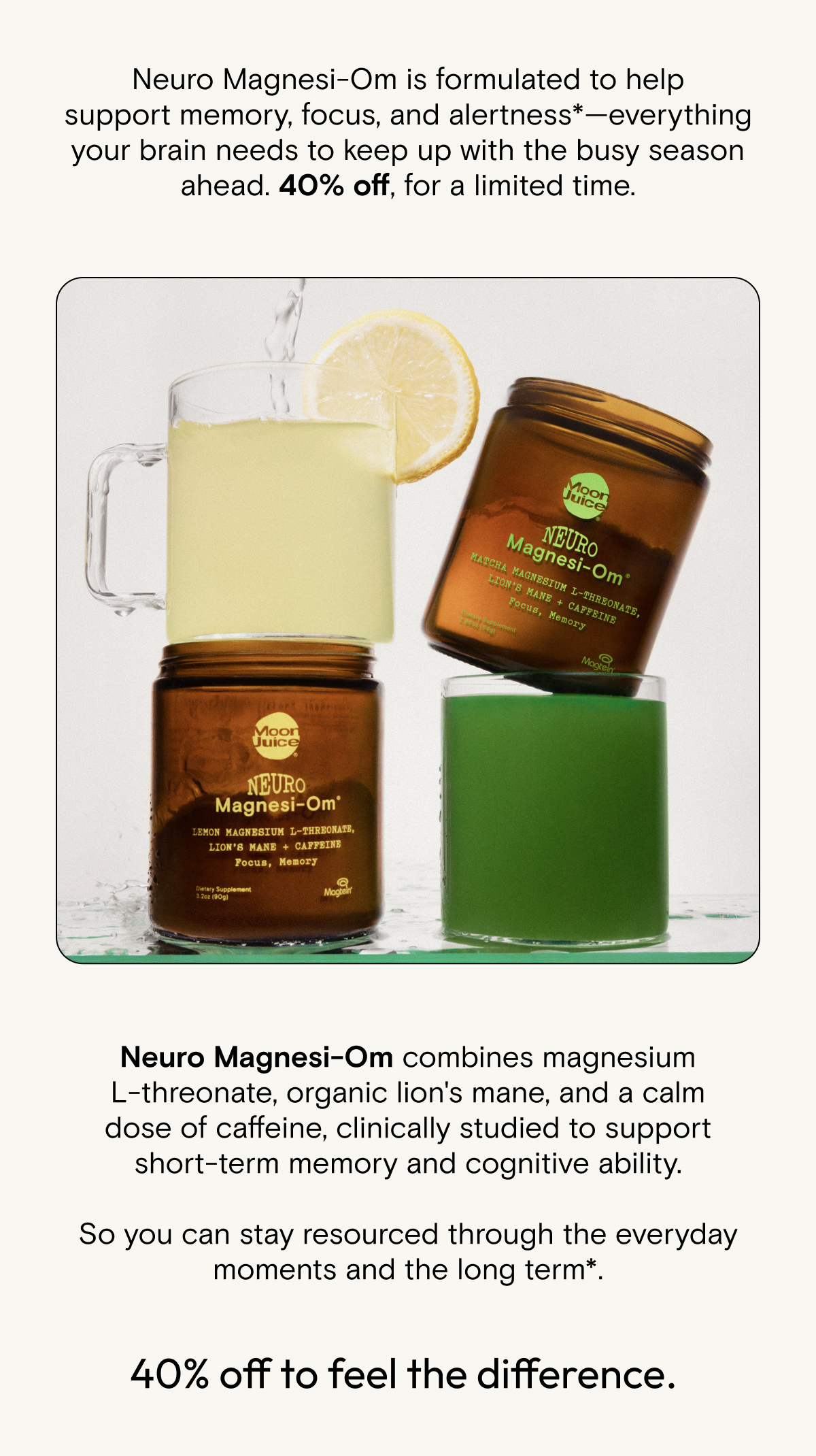 Neuro Magnesi-Om is formulated to help support memory, focus, and alertness*—everything your brain needs to keep up with the busy season ahead. 40% off, for a limited time.