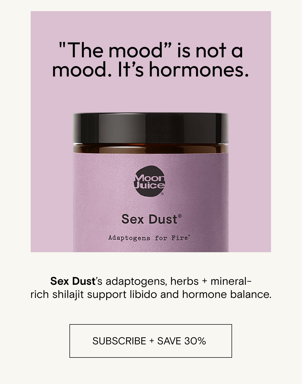 "The mood” is not a mood.&nbsp;It’s&nbsp;hormones.&nbsp;&nbsp; Sex Dust’s adaptogens, herbs&nbsp;+&nbsp;mineral-rich&nbsp;shilajit&nbsp;support&nbsp;libido&nbsp;and&nbsp;hormone&nbsp;balance. SHOP SEX DUST
