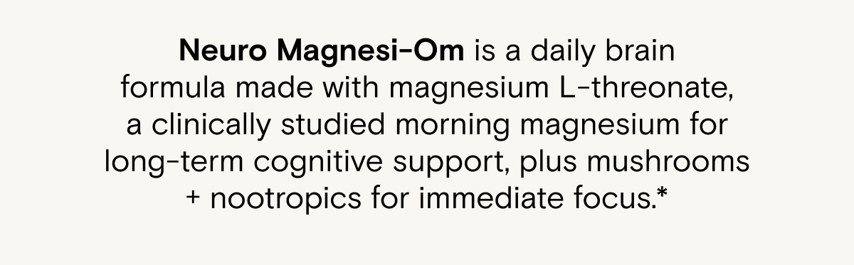 Neuro Magnesi-Om is a daily brain formula made with magnesium L-threonate, a clinically studied morning magnesium for long-term cognitive support, plus mushrooms + nootropics for immediate focus.*