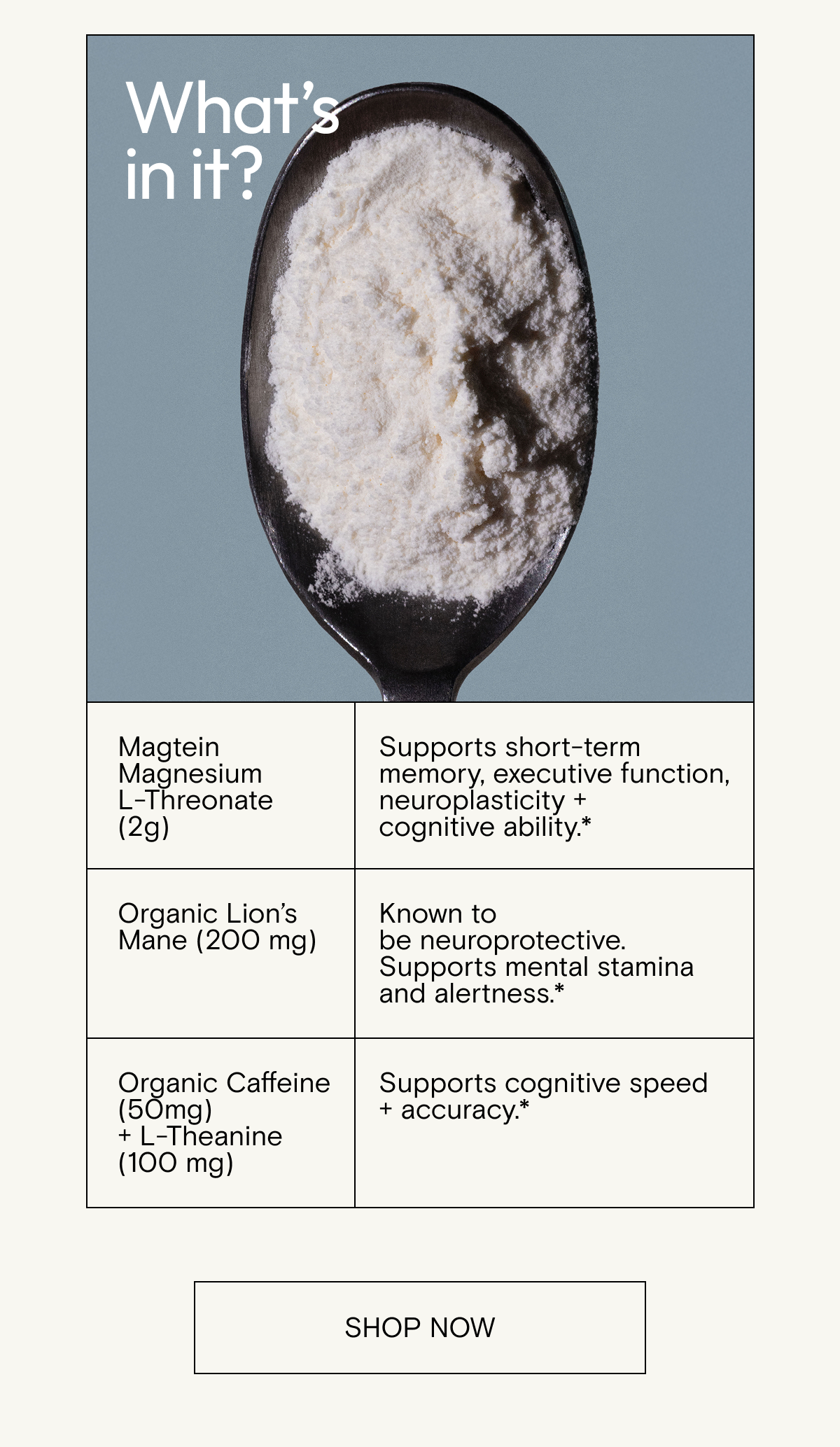 Magtein®&nbsp;magnesium&nbsp;L-threonate&nbsp;(2g)&nbsp; Supports short-term memory, executive function, neuroplasticity + cognitive&nbsp;ability.*&nbsp; &nbsp; Organic lion’s mane (200mg)&nbsp; Known to be&nbsp;neuroprotective.&nbsp;Supports mental stamina and&nbsp;alertness.*&nbsp; &nbsp; Organic caffeine (50mg)&nbsp;+ L-theanine&nbsp;(100 mg)&nbsp; Supports cognitive speed +&nbsp;accuracy.*