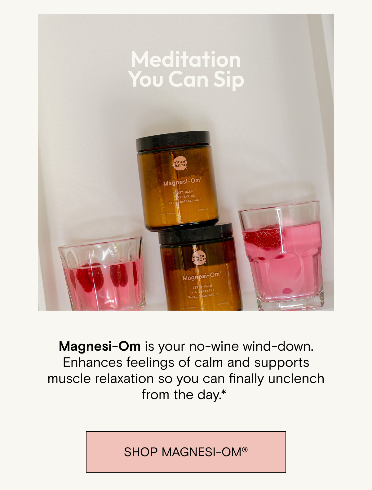 Meditation you can sip. Magnesi-Om&nbsp;is your no-wine wind-down. Enhances feelings&nbsp;of calm and supports muscle relaxation so you can&nbsp;finally unclench from the&nbsp;day.*&nbsp;Shop Magnesi-om.