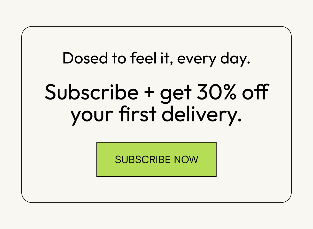 Dosed to feel it, every day. Subscribe and get 30% off your first delivery.