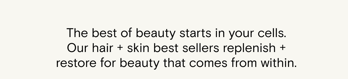 The best of beauty starts in your cells. Our hair + skin best sellers replenish + restore for beauty that comes from within. Shop SuperHair and MiniDew for a full body glow up from within.