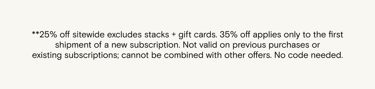**25% off sitewide excludes stacks + gift cards. 35% off applies only to the first shipment of a new subscription. Not valid on previous purchases or existing&nbsp;subscriptions;&nbsp;cannot be combined with other offers. No code&nbsp;needed.&nbsp; &nbsp;