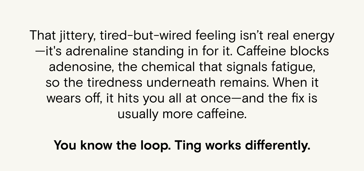 That jittery, tired-but-wired feeling isn't real energy - it's adrenaline standing in for it. Ting works differently.