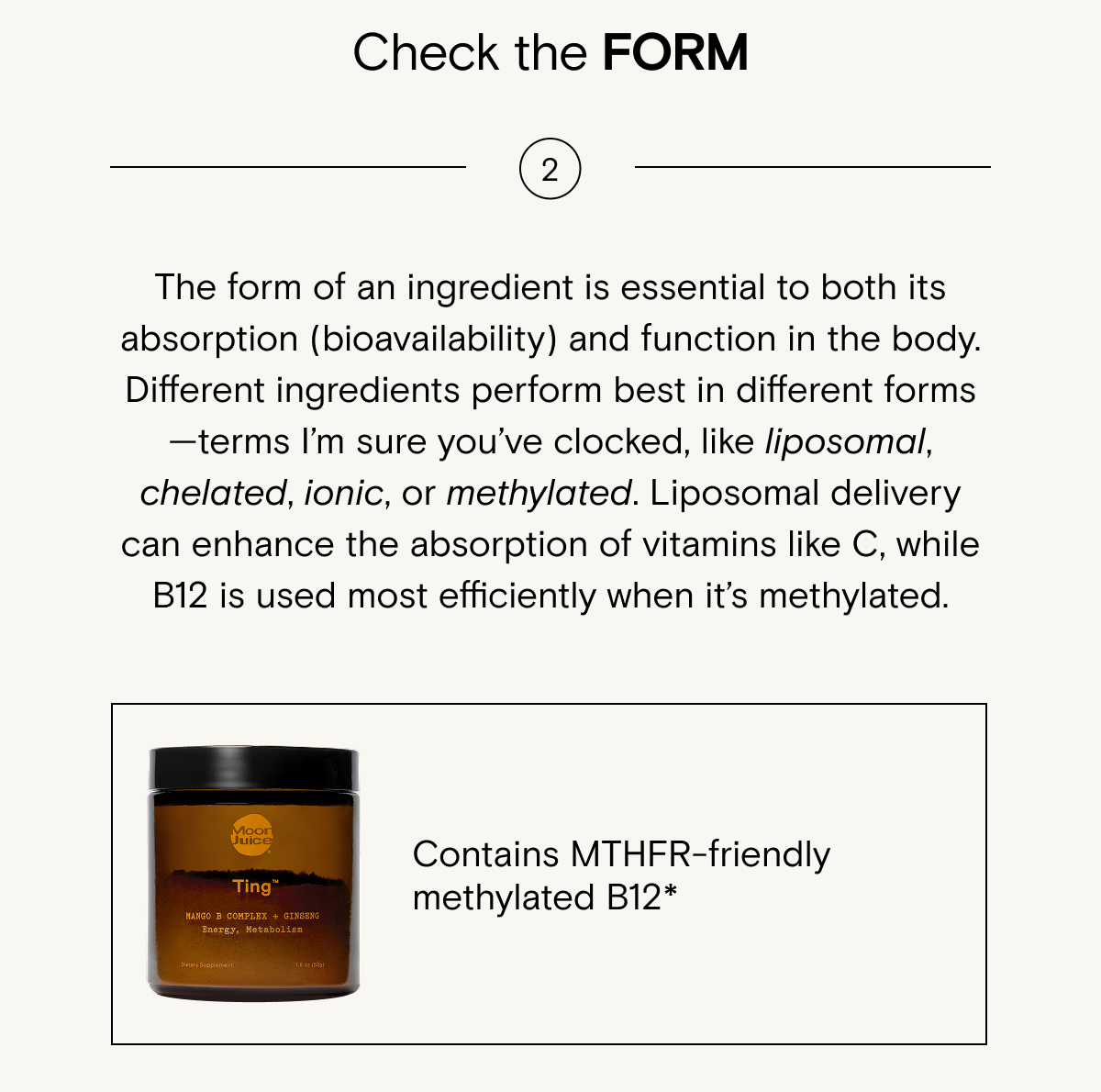 Some ingredients are&nbsp;optimally&nbsp;bioavailable&nbsp;when&nbsp;they’re&nbsp;liposomal, ionic, chelated,&nbsp;methylated,&nbsp;etc.&nbsp;It's&nbsp;specific to the ingredient, and one form does not fit all. For example:&nbsp;Vitamin C is best absorbed when&nbsp;it’s&nbsp;liposomal,&nbsp;but&nbsp;vitamin B12 should be&nbsp;methylated.&nbsp;Try Ting - Contains&nbsp;MTHFR-friendly methylated B12.*