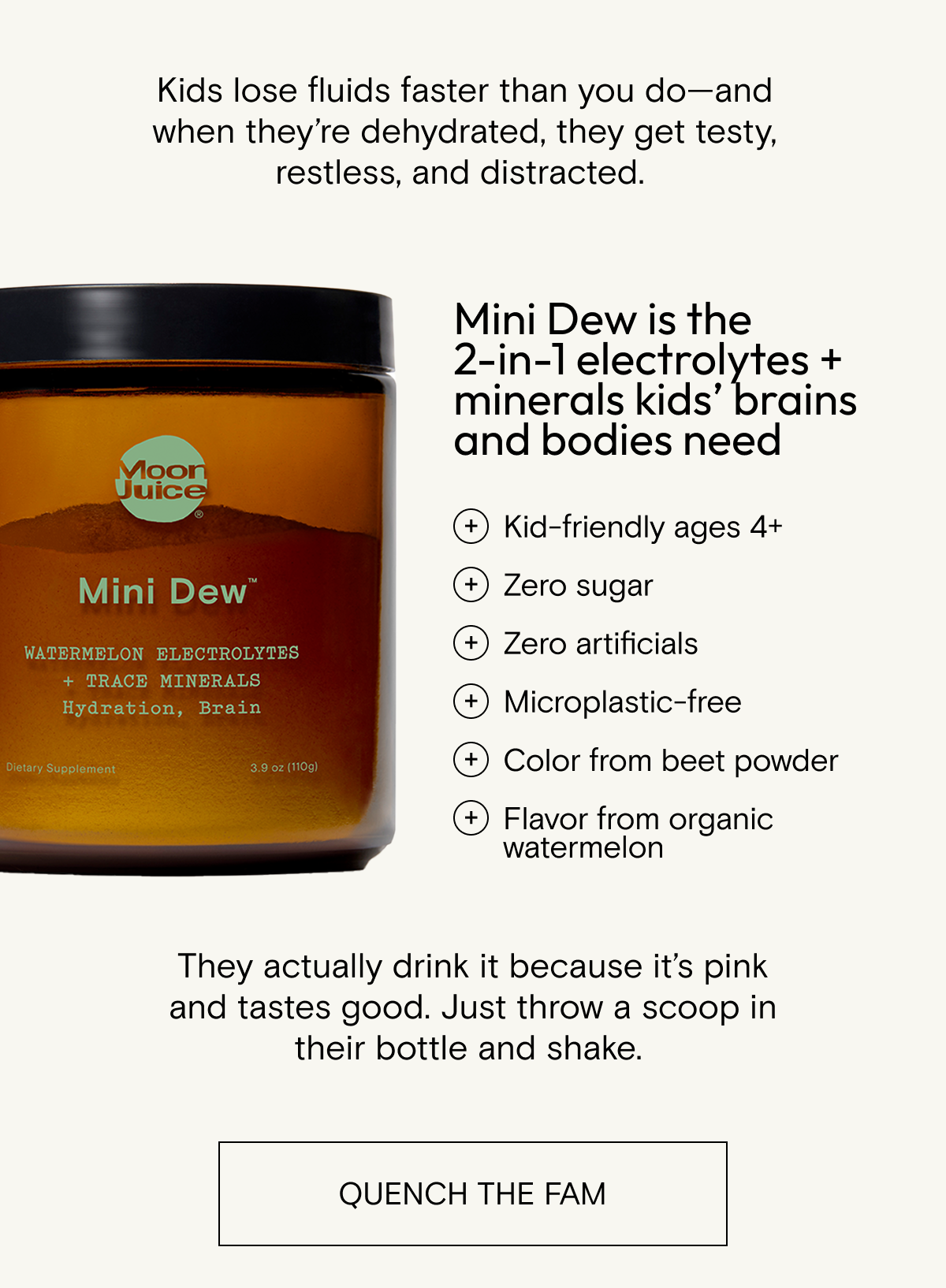 Kids lose fluids faster than you do - and when they're dehydrated, they get testy, restless, and distracted. They actually drink Mini Dew because it's pink and tastes good. Just throw a scoop in their bottle and shake. SHOP MINI DEW